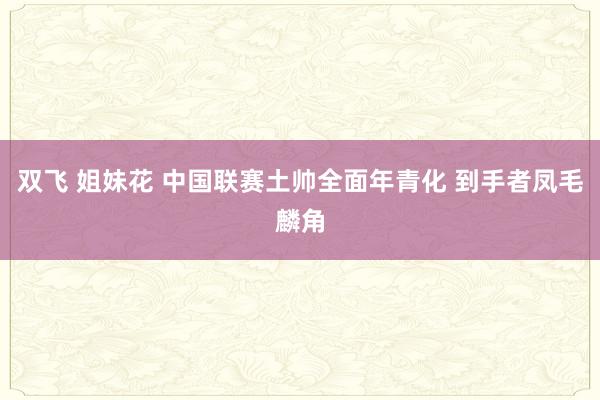 双飞 姐妹花 中国联赛土帅全面年青化 到手者凤毛麟角