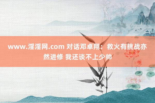 www.淫淫网.com 对话邓卓翔：救火有挑战亦然进修 我还谈不上少帅