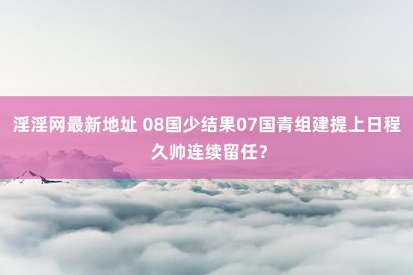淫淫网最新地址 08国少结果07国青组建提上日程 久帅连续留任？