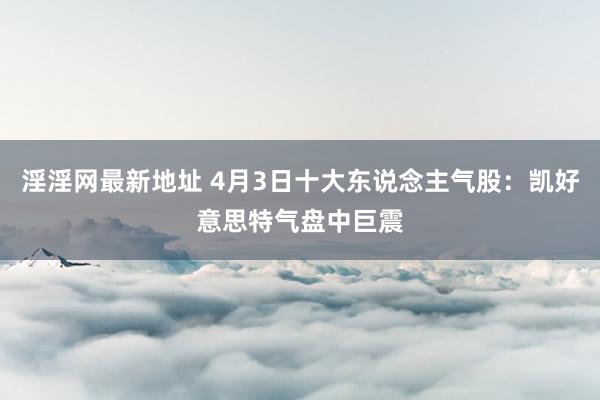 淫淫网最新地址 4月3日十大东说念主气股：凯好意思特气盘中巨震