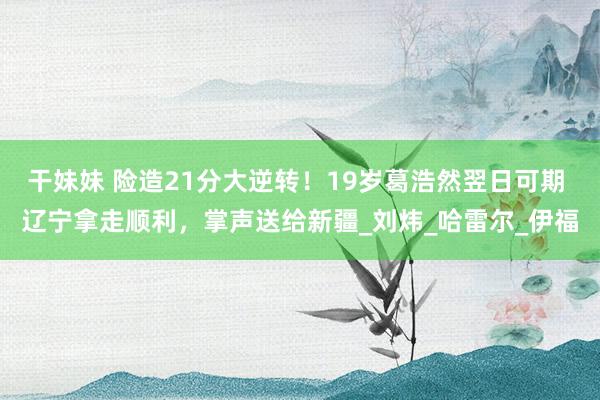 干妹妹 险造21分大逆转！19岁葛浩然翌日可期 辽宁拿走顺利，掌声送给新疆_刘炜_哈雷尔_伊福
