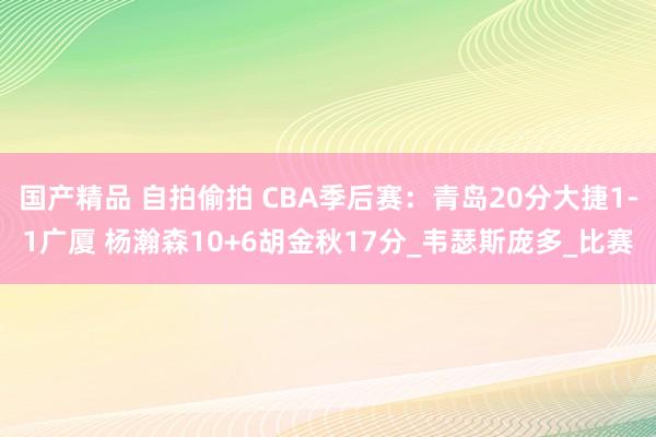 国产精品 自拍偷拍 CBA季后赛：青岛20分大捷1-1广厦 杨瀚森10+6胡金秋17分_韦瑟斯庞多_比赛