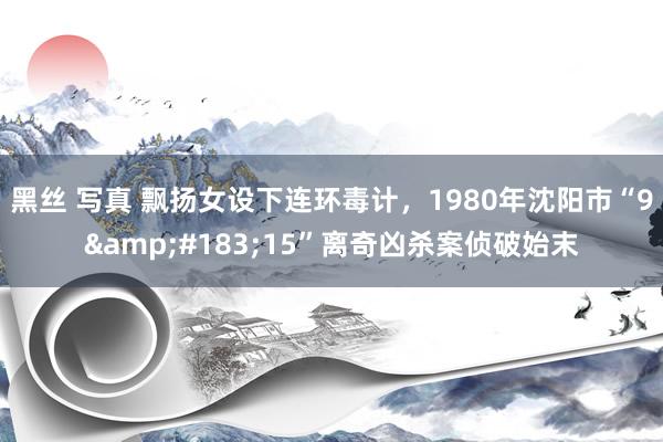 黑丝 写真 飘扬女设下连环毒计，1980年沈阳市“9&#183;15”离奇凶杀案侦破始末