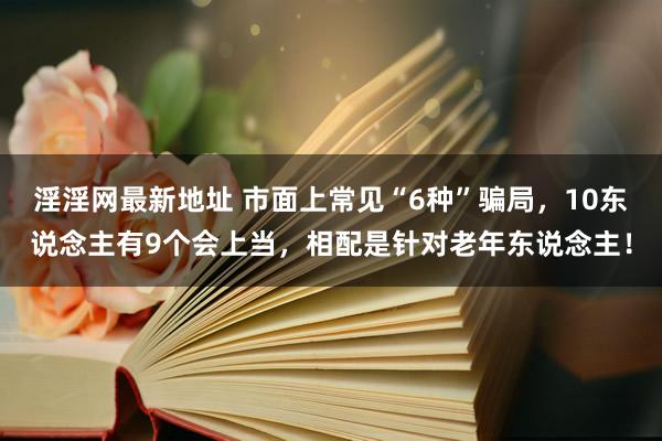 淫淫网最新地址 市面上常见“6种”骗局，10东说念主有9个会上当，相配是针对老年东说念主！
