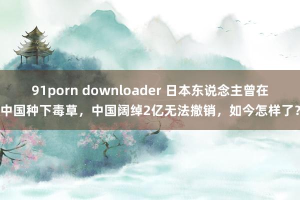 91porn downloader 日本东说念主曾在中国种下毒草，中国阔绰2亿无法撤销，如今怎样了？