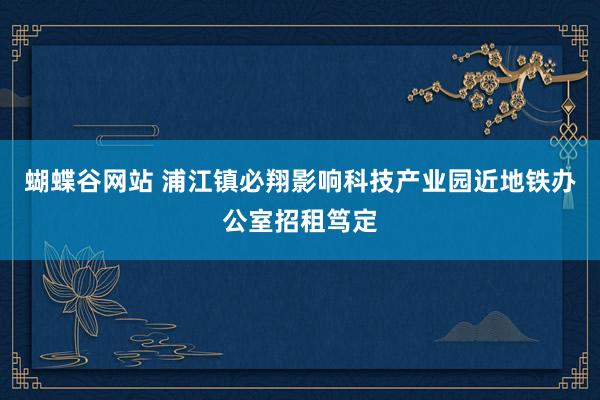 蝴蝶谷网站 浦江镇必翔影响科技产业园近地铁办公室招租笃定