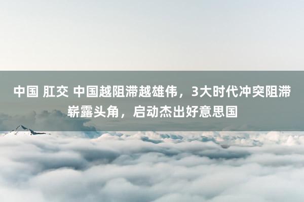 中国 肛交 中国越阻滞越雄伟，3大时代冲突阻滞崭露头角，启动杰出好意思国