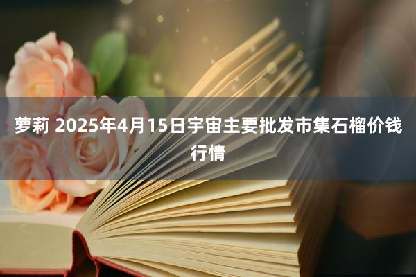 萝莉 2025年4月15日宇宙主要批发市集石榴价钱行情