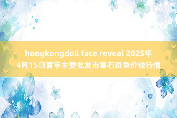 hongkongdoll face reveal 2025年4月15日寰宇主要批发市集石斑鱼价钱行情