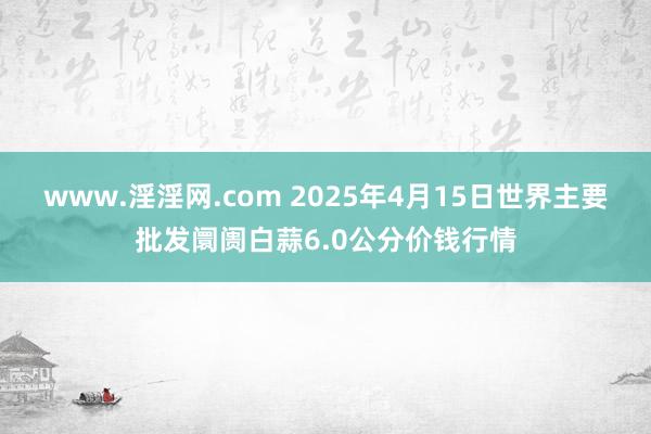 www.淫淫网.com 2025年4月15日世界主要批发阛阓白蒜6.0公分价钱行情