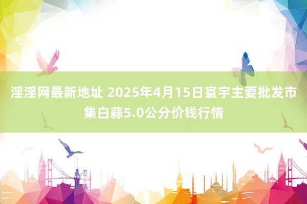 淫淫网最新地址 2025年4月15日寰宇主要批发市集白蒜5.0公分价钱行情