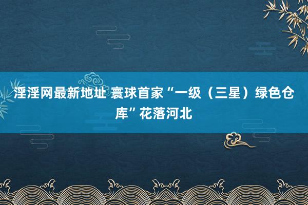 淫淫网最新地址 寰球首家“一级（三星）绿色仓库”花落河北