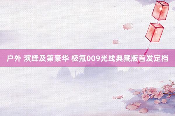 户外 演绎及第豪华 极氪009光线典藏版首发定档