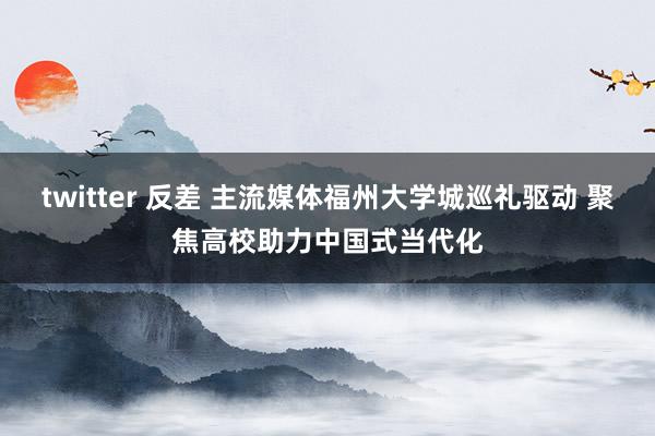 twitter 反差 主流媒体福州大学城巡礼驱动 聚焦高校助力中国式当代化
