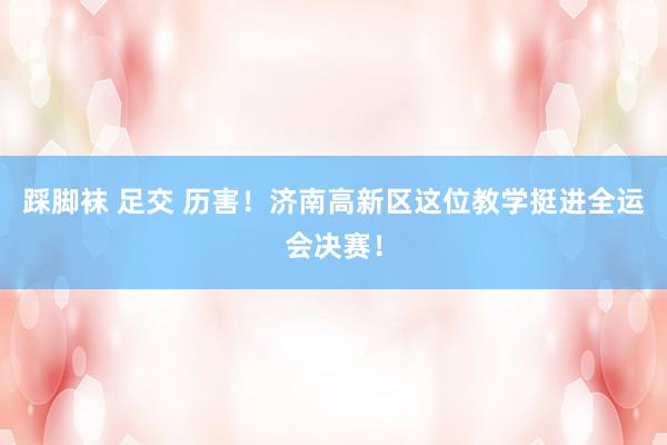 踩脚袜 足交 历害！济南高新区这位教学挺进全运会决赛！