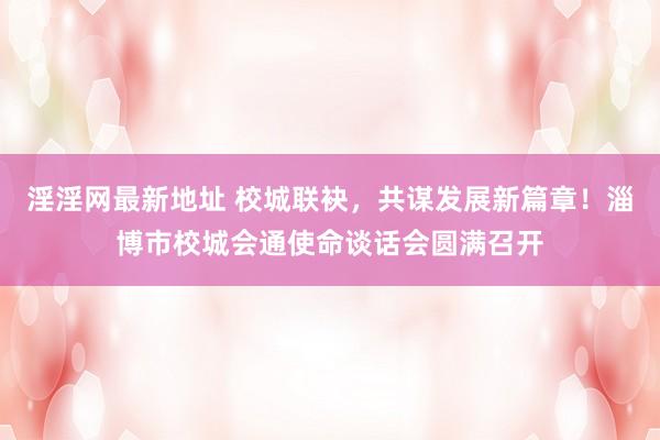 淫淫网最新地址 校城联袂，共谋发展新篇章！淄博市校城会通使命谈话会圆满召开