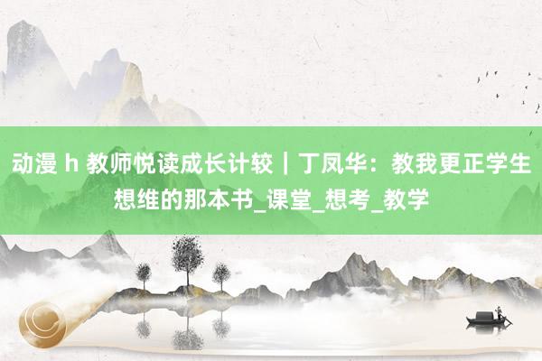 动漫 h 教师悦读成长计较｜丁凤华：教我更正学生想维的那本书_课堂_想考_教学