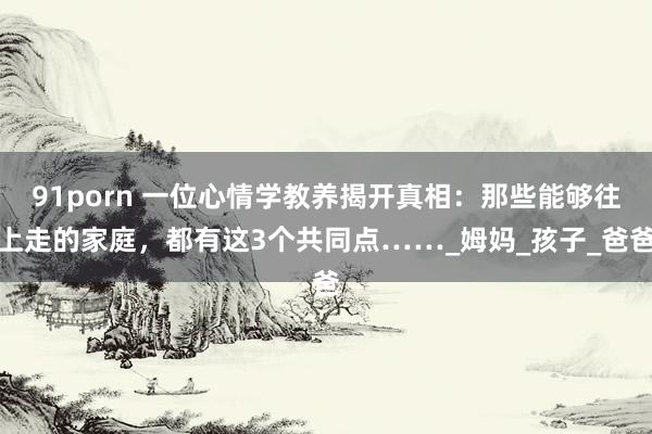 91porn 一位心情学教养揭开真相：那些能够往上走的家庭，都有这3个共同点……_姆妈_孩子_爸爸