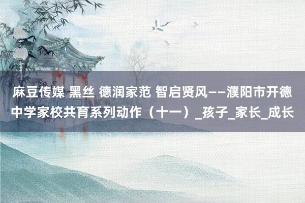 麻豆传媒 黑丝 德润家范 智启贤风——濮阳市开德中学家校共育系列动作（十一）_孩子_家长_成长