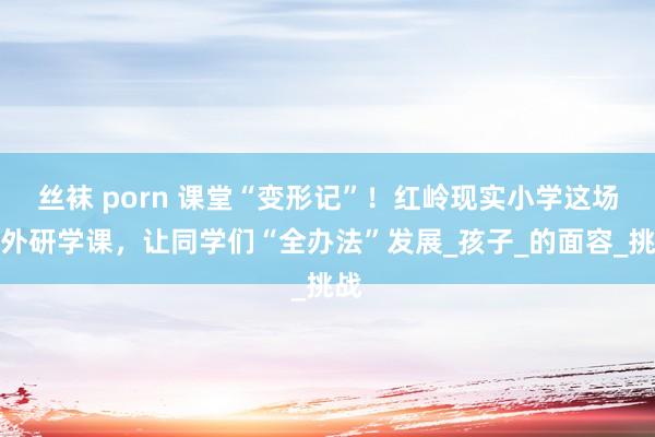 丝袜 porn 课堂“变形记”！红岭现实小学这场校外研学课，让同学们“全办法”发展_孩子_的面容_挑战