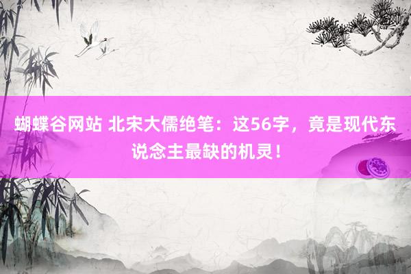 蝴蝶谷网站 北宋大儒绝笔：这56字，竟是现代东说念主最缺的机灵！
