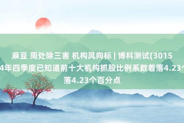 麻豆 周处除三害 机构风向标 | 博科测试(301598)2024年四季度已知道前十大机构抓股比例系数着落4.23个百分点