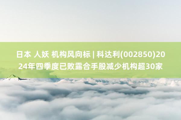 日本 人妖 机构风向标 | 科达利(002850)2024年四季度已败露合手股减少机构超30家