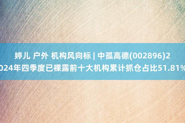 婷儿 户外 机构风向标 | 中孤高德(002896)2024年四季度已裸露前十大机构累计抓仓占比51.81%