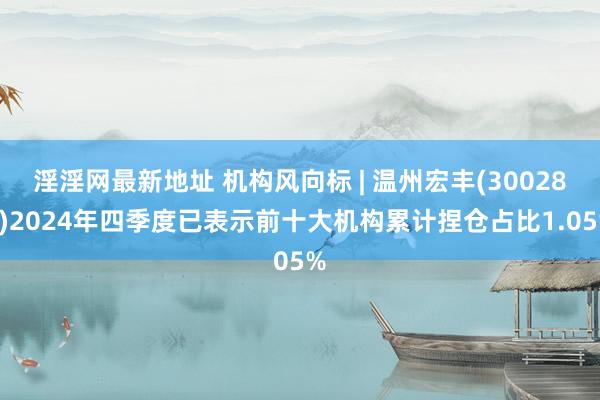 淫淫网最新地址 机构风向标 | 温州宏丰(300283)2024年四季度已表示前十大机构累计捏仓占比1.05%