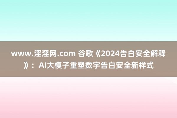 www.淫淫网.com 谷歌《2024告白安全解释》：AI大模子重塑数字告白安全新样式
