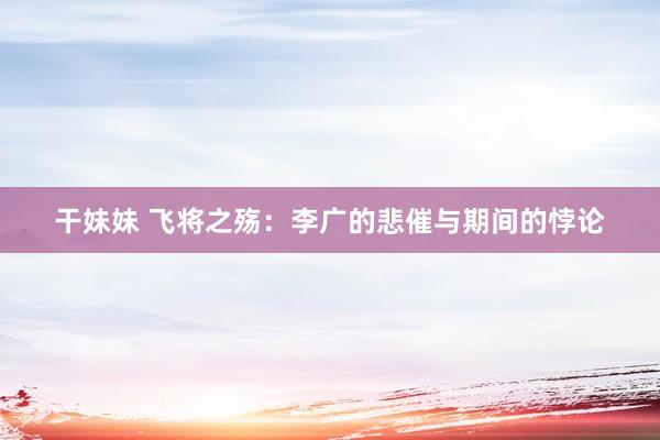 干妹妹 飞将之殇：李广的悲催与期间的悖论