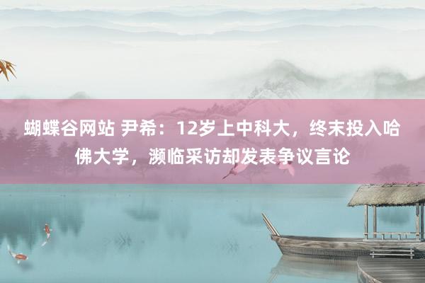 蝴蝶谷网站 尹希：12岁上中科大，终末投入哈佛大学，濒临采访却发表争议言论