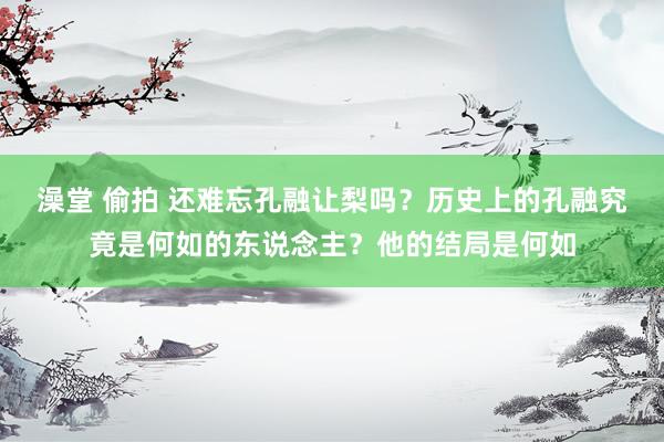 澡堂 偷拍 还难忘孔融让梨吗？历史上的孔融究竟是何如的东说念主？他的结局是何如