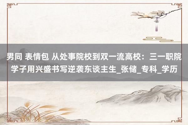 男同 表情包 从处事院校到双一流高校：三一职院学子用兴盛书写逆袭东谈主生_张储_专科_学历