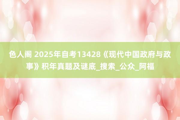 色人阁 2025年自考13428《现代中国政府与政事》积年真题及谜底_搜索_公众_阿福