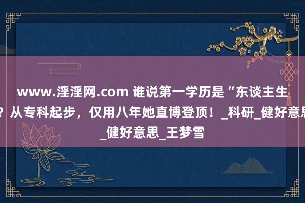 www.淫淫网.com 谁说第一学历是“东谈主生天花板”？从专科起步，仅用八年她直博登顶！_科研_健好意思_王梦雪