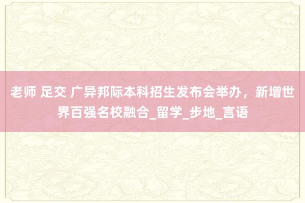 老师 足交 广异邦际本科招生发布会举办，新增世界百强名校融合_留学_步地_言语