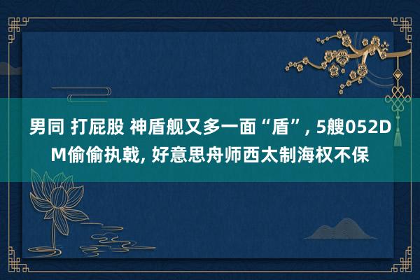 男同 打屁股 神盾舰又多一面“盾”， 5艘052DM偷偷执戟， 好意思舟师西太制海权不保