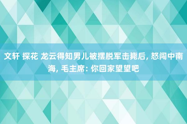 文轩 探花 龙云得知男儿被摆脱军击毙后， 怒闯中南海， 毛主席: 你回家望望吧