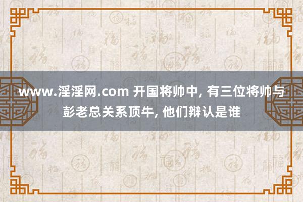 www.淫淫网.com 开国将帅中， 有三位将帅与彭老总关系顶牛， 他们辩认是谁