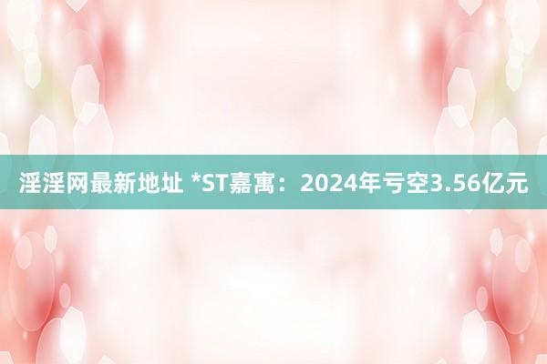 淫淫网最新地址 *ST嘉寓：2024年亏空3.56亿元