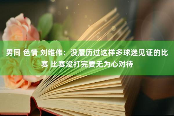 男同 色情 刘维伟：没履历过这样多球迷见证的比赛 比赛没打完要无为心对待