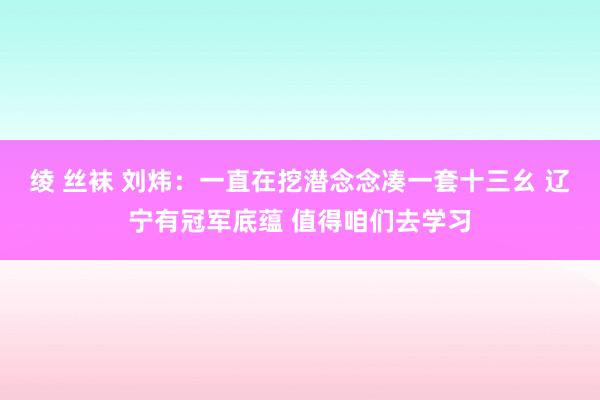 绫 丝袜 刘炜：一直在挖潜念念凑一套十三幺 辽宁有冠军底蕴 值得咱们去学习