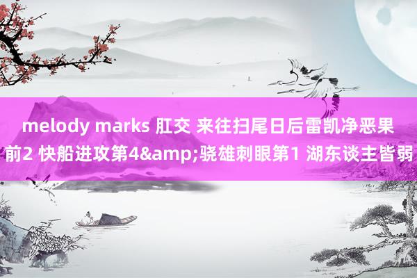 melody marks 肛交 来往扫尾日后雷凯净恶果前2 快船进攻第4&骁雄刺眼第1 湖东谈主皆弱