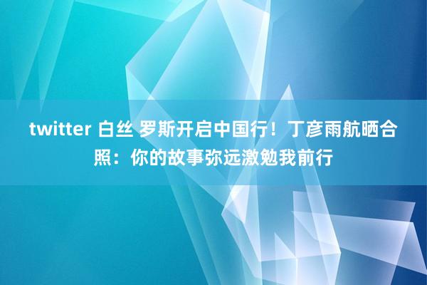 twitter 白丝 罗斯开启中国行！丁彦雨航晒合照：你的故事弥远激勉我前行