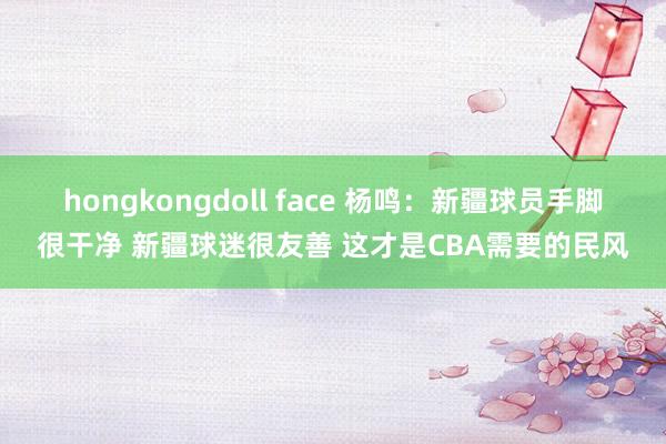 hongkongdoll face 杨鸣：新疆球员手脚很干净 新疆球迷很友善 这才是CBA需要的民风