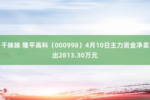 干妹妹 隆平高科（000998）4月10日主力资金净卖出2813.30万元