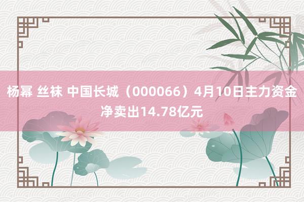 杨幂 丝袜 中国长城（000066）4月10日主力资金净卖出14.78亿元