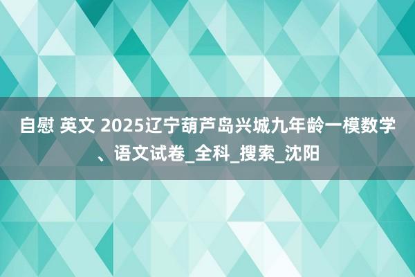 自慰 英文 2025辽宁葫芦岛兴城九年龄一模数学、语文试卷_全科_搜索_沈阳