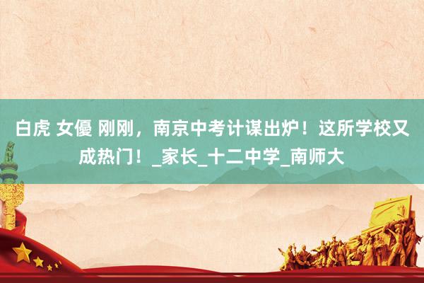 白虎 女優 刚刚，南京中考计谋出炉！这所学校又成热门！_家长_十二中学_南师大